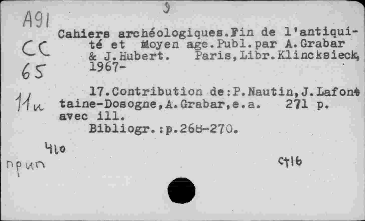 ﻿Д9І
6 S'
Cahiers archéologiques.Уіп de l’antiquité et Moyen age.Publ.par A.Grabar & J.Hubert. Paris,Libr.Klincksieck, 1967-

17.Contribution de:P.Nautin,J.Lafont taine-Dosogne,A.Grabar,e.a. 271 p. avec ill.
Bibliogr.:₽.26b~270.
Чіо
ПР ИГ»
1
CtJfe